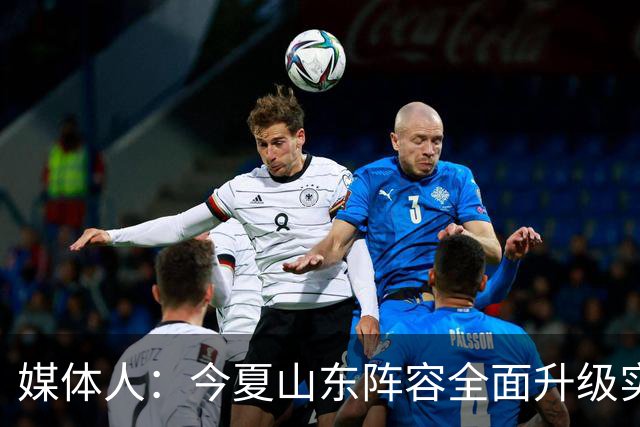 媒体人：今夏山东阵容全面升级实力不俗 现在最需要的是充分磨合