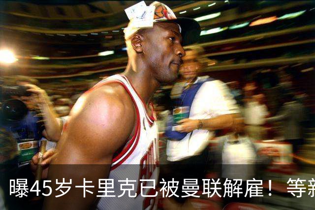 曝45岁卡里克已被曼联解雇！等新帅确定后官宣，两大热门候选揭晓