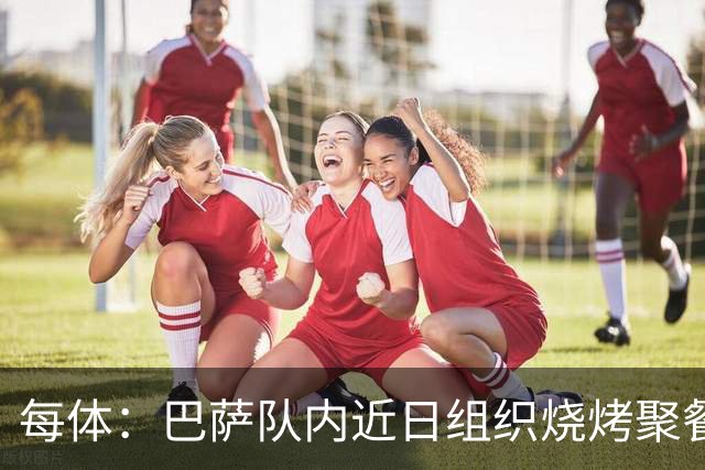 每体：巴萨队内近日组织烧烤聚餐，以加强团队的凝聚力