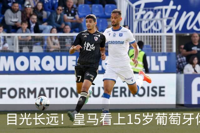 目光长远！皇马看上15岁葡萄牙体育青训天才，布局未来之神操作